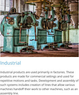 Industrial Industrial products are used primarily in factories. These products are made for commercial settings and used for repetitive motions and tasks. Development and assembly of such systems includes creation of lines that allow various machines handoff their work to other machines, such as an assembly line.