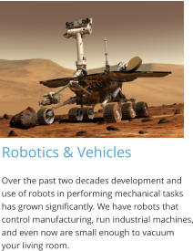 Robotics & Vehicles Over the past two decades development and use of robots in performing mechanical tasks has grown significantly. We have robots that control manufacturing, run industrial machines, and even now are small enough to vacuum your living room.