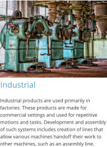 Industrial Industrial products are used primarily in factories. These products are made for commercial settings and used for repetitive motions and tasks. Development and assembly of such systems includes creation of lines that allow various machines handoff their work to other machines, such as an assembly line.