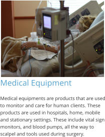 Medical Equipment Medical equipments are products that are used to monitor and care for human clients. These products are used in hospitals, home, mobile and stationary settings. These include vital sign monitors, and blood pumps, all the way to scalpel and tools used during surgery.