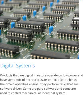 Digital Systems Products that are digital in nature operate on low power and have some sort of microprocessor or microcontroller as their main operating engine. They perform tasks that are software driven. Some are pure software and some are used to control mechanical or industrial system.