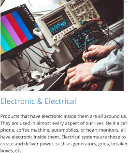 Electronic & Electrical Products that have electronic inside them are all around us. They are used in almost every aspect of our lives. Be it a cell phone, coffee machine, automobiles, or heart monitors, all have electronic inside them. Electrical systems are those to create and deliver power, such as generators, grids, breaker boxes, etc.