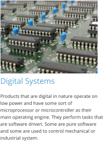Digital Systems Products that are digital in nature operate on low power and have some sort of microprocessor or microcontroller as their main operating engine. They perform tasks that are software driven. Some are pure software and some are used to control mechanical or industrial system.