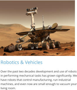Robotics & Vehicles Over the past two decades development and use of robots in performing mechanical tasks has grown significantly. We have robots that control manufacturing, run industrial machines, and even now are small enough to vacuum your living room.